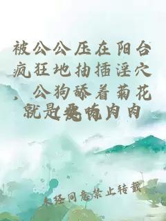 被公公压在阳台疯狂地抽插淫穴，公狗舔着菊花（纯肉）