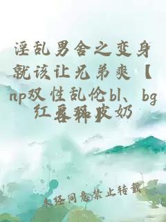 淫乱男舍之变身就该让兄弟爽【np双性乱伦bl、bg各种】